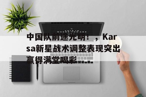 开云-中国队前途光明！，Karsa新星战术调整表现突出赢得满堂喝彩-开云